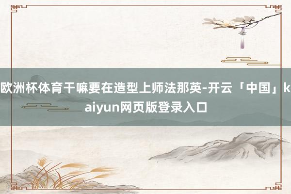 欧洲杯体育干嘛要在造型上师法那英-开云「中国」kaiyun网页版登录入口