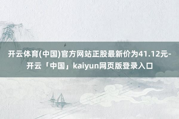 开云体育(中国)官方网站正股最新价为41.12元-开云「中国」kaiyun网页版登录入口