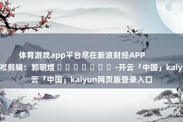体育游戏app平台尽在新浪财经APP            						包袱剪辑：郭明煜 							-开云「中国」kaiyun网页版登录入口