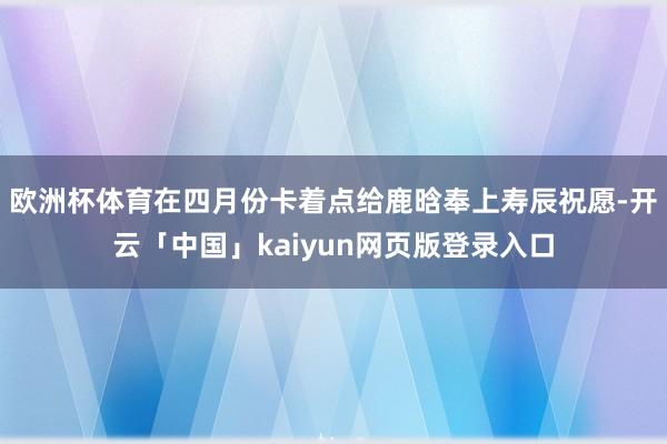 欧洲杯体育在四月份卡着点给鹿晗奉上寿辰祝愿-开云「中国」kaiyun网页版登录入口