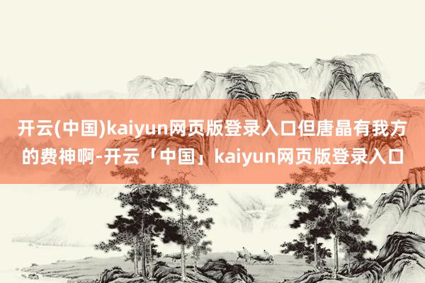 开云(中国)kaiyun网页版登录入口但唐晶有我方的费神啊-开云「中国」kaiyun网页版登录入口