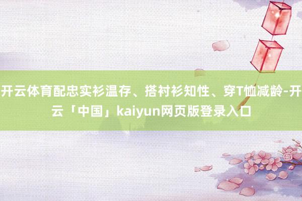 开云体育配忠实衫温存、搭衬衫知性、穿T恤减龄-开云「中国」kaiyun网页版登录入口