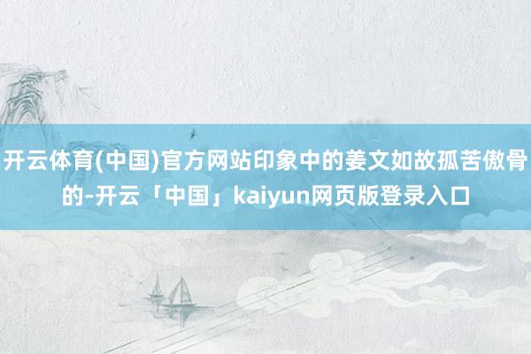 开云体育(中国)官方网站印象中的姜文如故孤苦傲骨的-开云「中国」kaiyun网页版登录入口