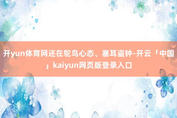 开yun体育网还在鸵鸟心态、塞耳盗钟-开云「中国」kaiyun网页版登录入口