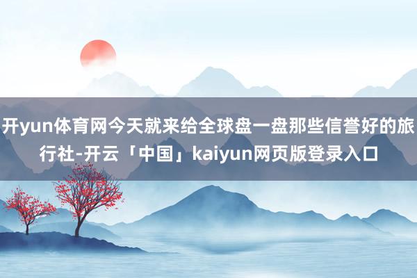 开yun体育网今天就来给全球盘一盘那些信誉好的旅行社-开云「中国」kaiyun网页版登录入口