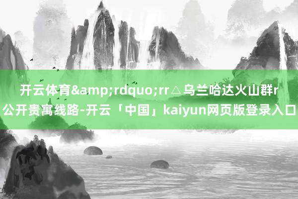 开云体育&rdquo;rr△乌兰哈达火山群r公开贵寓线路-开云「中国」kaiyun网页版登录入口