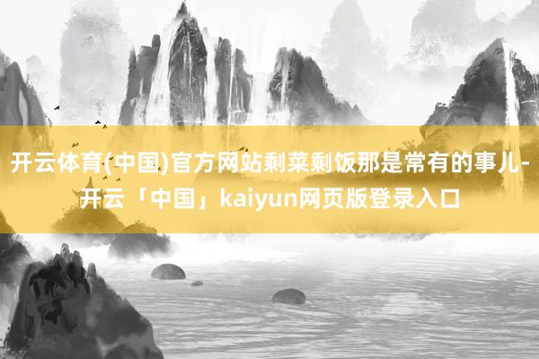 开云体育(中国)官方网站剩菜剩饭那是常有的事儿-开云「中国」kaiyun网页版登录入口