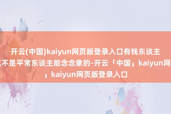 开云(中国)kaiyun网页版登录入口有钱东谈主之间的战役真不是平常东谈主能念念象的-开云「中国」kaiyun网页版登录入口