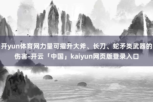 开yun体育网力量可擢升大斧、长刀、蛇矛类武器的伤害-开云「中国」kaiyun网页版登录入口