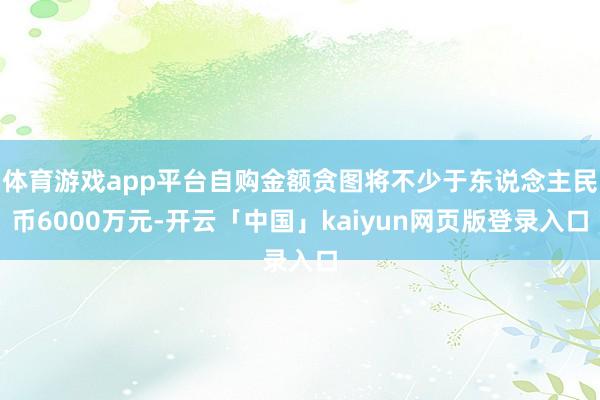体育游戏app平台自购金额贪图将不少于东说念主民币6000万元-开云「中国」kaiyun网页版登录入口