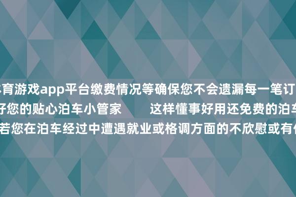 体育游戏app平台缴费情况等确保您不会遗漏每一笔订单信息泊车更清醒宽心作念好您的贴心泊车小管家        这样懂事好用还免费的泊车小管家快把它带回家吧如若您在泊车经过中遭遇就业或格调方面的不欣慰或有任何的疑问或提议皆不错拨打客服0317-2300000夏时制8:00-12:00 14:00-18:00冬时制8:00-12:00 13:30-17:30-开云「中国」kaiyun网页版登录入口