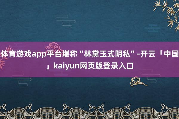 体育游戏app平台堪称“林黛玉式阴私”-开云「中国」kaiyun网页版登录入口