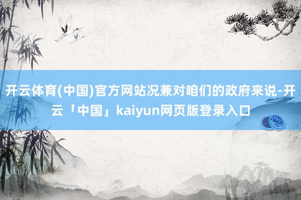 开云体育(中国)官方网站况兼对咱们的政府来说-开云「中国」kaiyun网页版登录入口