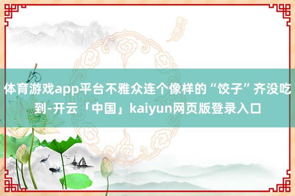 体育游戏app平台不雅众连个像样的“饺子”齐没吃到-开云「中国」kaiyun网页版登录入口
