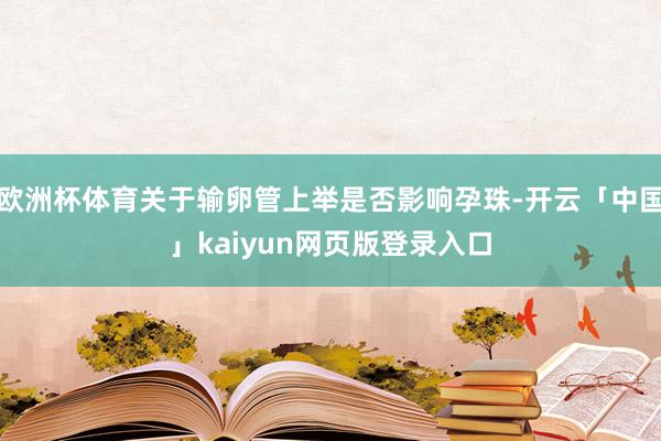 欧洲杯体育关于输卵管上举是否影响孕珠-开云「中国」kaiyun网页版登录入口