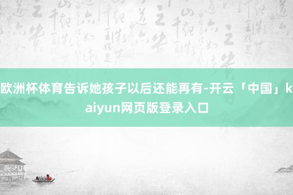 欧洲杯体育告诉她孩子以后还能再有-开云「中国」kaiyun网页版登录入口
