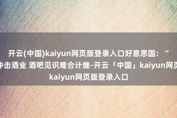 开云(中国)kaiyun网页版登录入口好意思国：“关税风暴”冲击酒业 酒吧见识难合计继-开云「中国」kaiyun网页版登录入口
