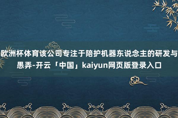 欧洲杯体育该公司专注于陪护机器东说念主的研发与愚弄-开云「中国」kaiyun网页版登录入口