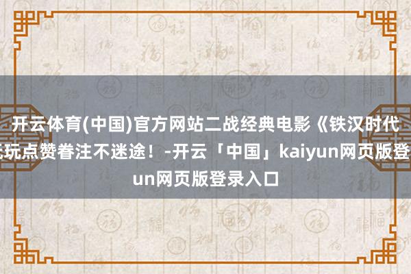 开云体育(中国)官方网站二战经典电影《铁汉时代》请抚玩点赞眷注不迷途！-开云「中国」kaiyun网页版登录入口