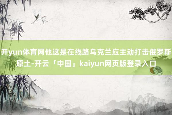 开yun体育网他这是在线路乌克兰应主动打击俄罗斯原土-开云「中国」kaiyun网页版登录入口