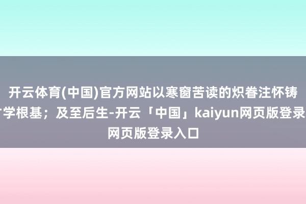 开云体育(中国)官方网站以寒窗苦读的炽眷注怀铸就才学根基；及至后生-开云「中国」kaiyun网页版登录入口