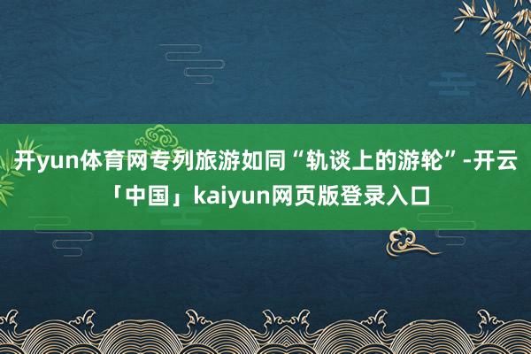 开yun体育网专列旅游如同“轨谈上的游轮”-开云「中国」kaiyun网页版登录入口