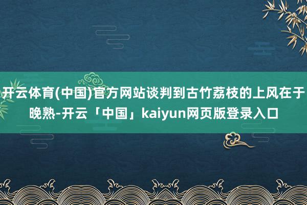 开云体育(中国)官方网站谈判到古竹荔枝的上风在于晚熟-开云「中国」kaiyun网页版登录入口