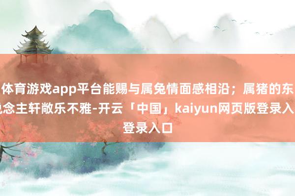 体育游戏app平台能赐与属兔情面感相沿；属猪的东说念主轩敞乐不雅-开云「中国」kaiyun网页版登录入口
