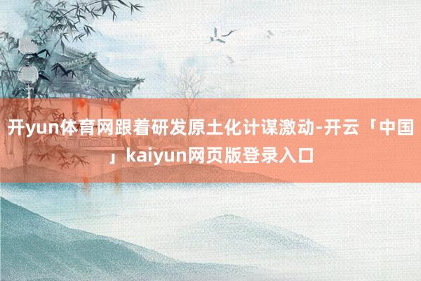 开yun体育网跟着研发原土化计谋激动-开云「中国」kaiyun网页版登录入口