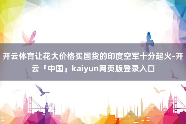 开云体育让花大价格买国货的印度空军十分起火-开云「中国」kaiyun网页版登录入口
