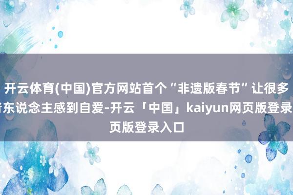 开云体育(中国)官方网站首个“非遗版春节”让很多年青东说念主感到自爱-开云「中国」kaiyun网页版登录入口