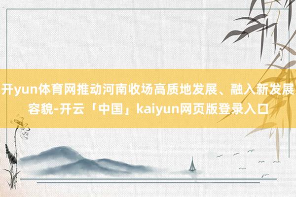开yun体育网推动河南收场高质地发展、融入新发展容貌-开云「中国」kaiyun网页版登录入口