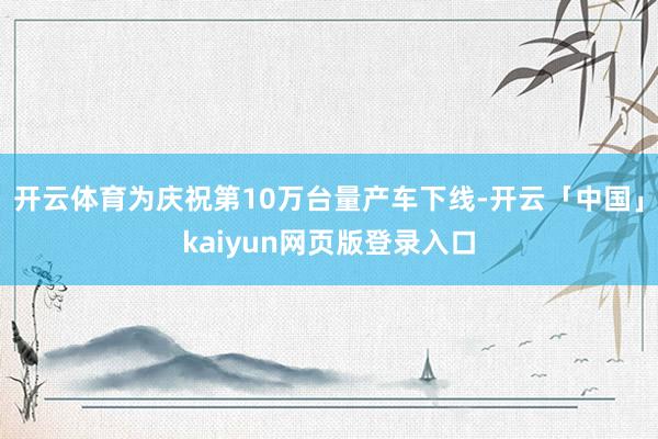 开云体育为庆祝第10万台量产车下线-开云「中国」kaiyun网页版登录入口