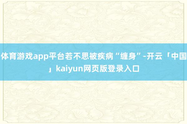 体育游戏app平台若不思被疾病“缠身”-开云「中国」kaiyun网页版登录入口