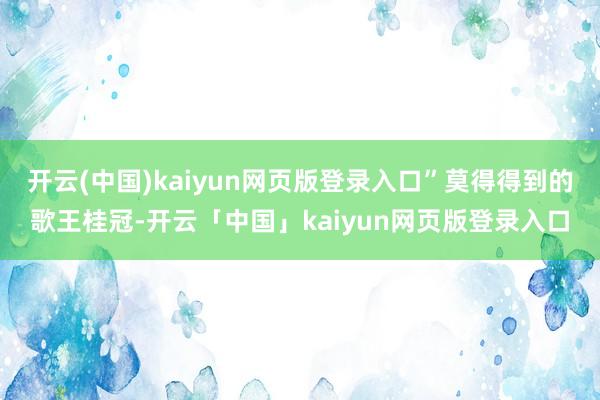 开云(中国)kaiyun网页版登录入口”莫得得到的歌王桂冠-开云「中国」kaiyun网页版登录入口