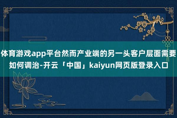 体育游戏app平台然而产业端的另一头客户层面需要如何调治-开云「中国」kaiyun网页版登录入口