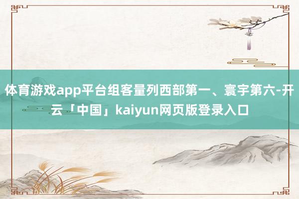 体育游戏app平台组客量列西部第一、寰宇第六-开云「中国」kaiyun网页版登录入口