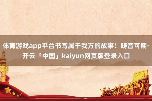 体育游戏app平台书写属于我方的故事！畴昔可期-开云「中国」kaiyun网页版登录入口