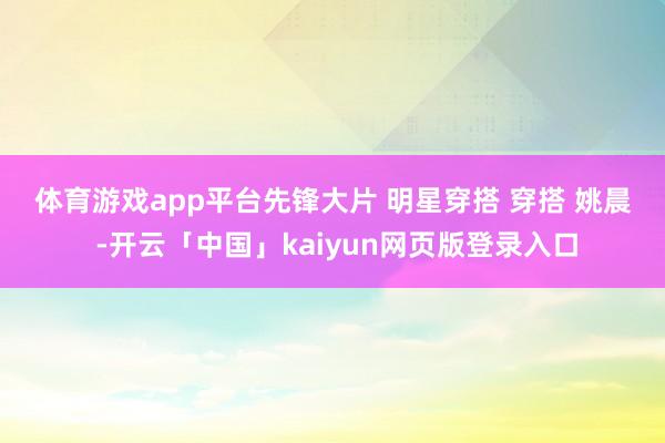 体育游戏app平台﻿先锋大片﻿ ﻿明星穿搭﻿ ﻿穿搭﻿ ﻿姚晨﻿ ﻿-开云「中国」kaiyun网页版登录入口