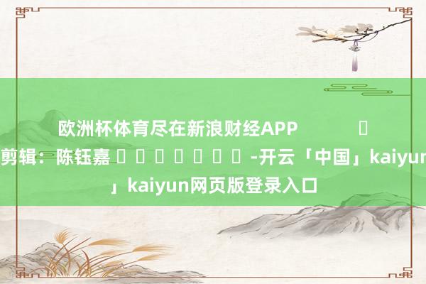 欧洲杯体育尽在新浪财经APP            						拖累剪辑：陈钰嘉 							-开云「中国」kaiyun网页版登录入口