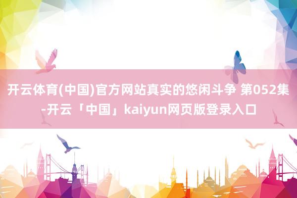 开云体育(中国)官方网站真实的悠闲斗争 第052集-开云「中国」kaiyun网页版登录入口