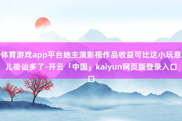 体育游戏app平台她主演影视作品收益可比这小玩意儿褂讪多了-开云「中国」kaiyun网页版登录入口
