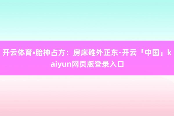 开云体育•胎神占方：房床碓外正东-开云「中国」kaiyun网页版登录入口