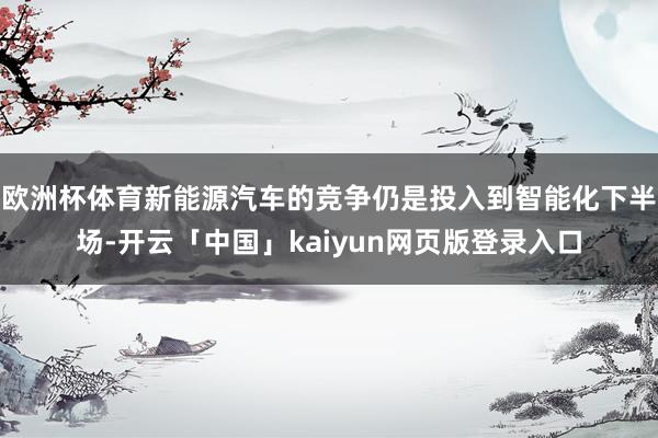欧洲杯体育新能源汽车的竞争仍是投入到智能化下半场-开云「中国」kaiyun网页版登录入口