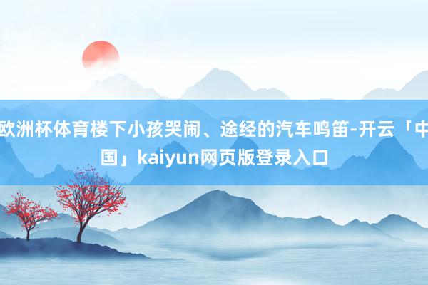 欧洲杯体育楼下小孩哭闹、途经的汽车鸣笛-开云「中国」kaiyun网页版登录入口