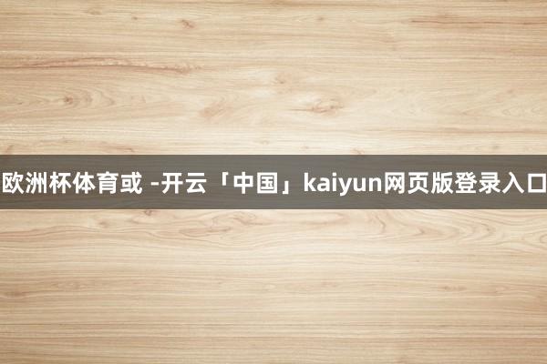 欧洲杯体育或 -开云「中国」kaiyun网页版登录入口