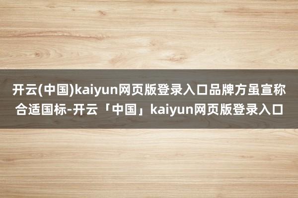 开云(中国)kaiyun网页版登录入口品牌方虽宣称合适国标-开云「中国」kaiyun网页版登录入口