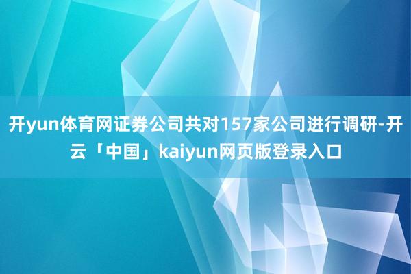 开yun体育网证券公司共对157家公司进行调研-开云「中国」kaiyun网页版登录入口