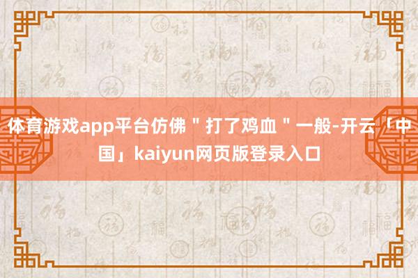 体育游戏app平台仿佛＂打了鸡血＂一般-开云「中国」kaiyun网页版登录入口
