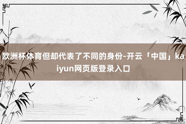 欧洲杯体育但却代表了不同的身份-开云「中国」kaiyun网页版登录入口
